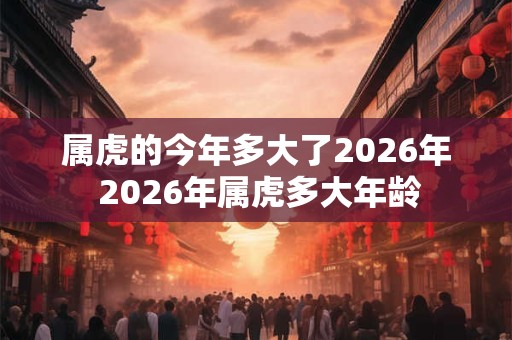 属虎的今年多大了2026年 2026年属虎多大年龄