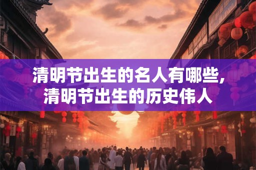 清明节出生的名人有哪些,清明节出生的历史伟人 清明节出生的名人有哪些,清明节出生的历史伟人
