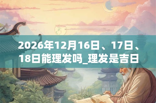 2026年12月16日、17日、18日能理发吗_理发是吉日吗