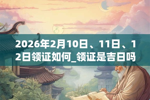 2026年2月10日、11日、12日领证如何_领证是吉日吗 2026年2月10日、11日、12日领证如何_领证是吉日吗