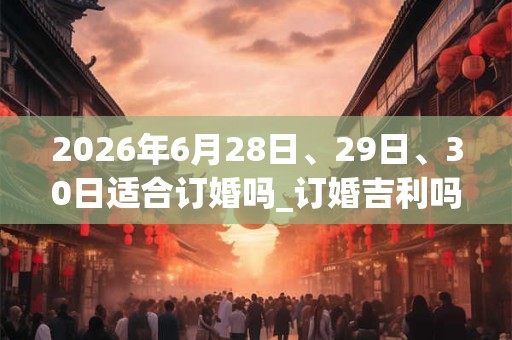 2026年6月28日、29日、30日适合订婚吗_订婚吉利吗