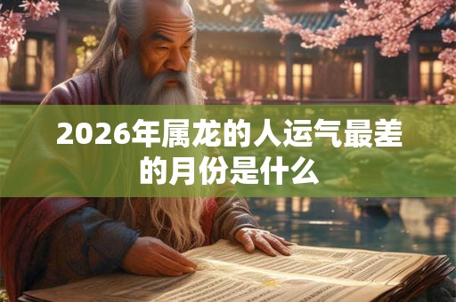 2026年属龙的人运气最差的月份是什么 2026年属龙的人运气最差的月份是什么