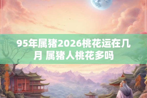 95年属猪2026桃花运在几月 属猪人桃花多吗 95年属猪2026桃花运在几月 属猪人桃花多吗