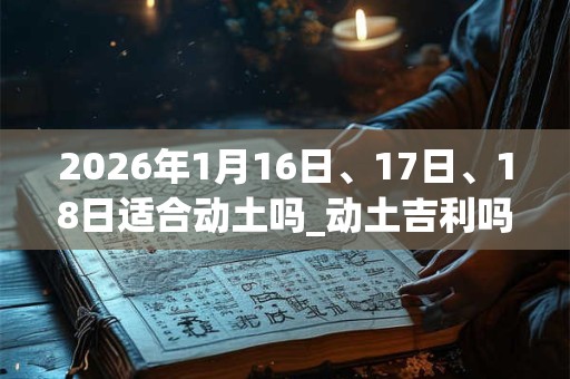 2026年1月16日、17日、18日适合动土吗_动土吉利吗