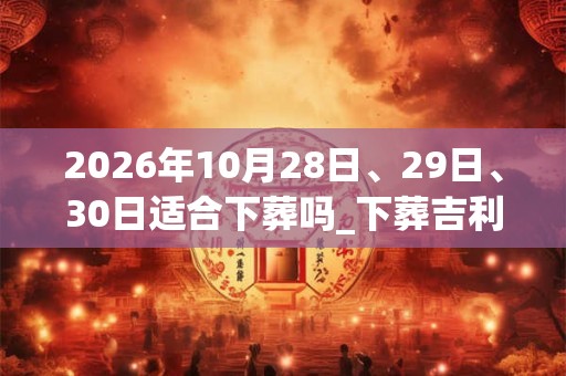 2026年10月28日、29日、30日适合下葬吗_下葬吉利吗