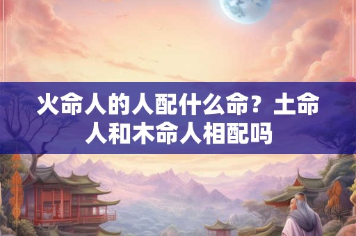 火命人的人配什么命?土命人和木命人相配吗 火命人的人配什么命?土命人和木命人相配吗