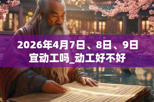 2026年4月7日、8日、9日宜动工吗_动工好不好 2026年4月7日、8日、9日宜动工吗_动工好不好