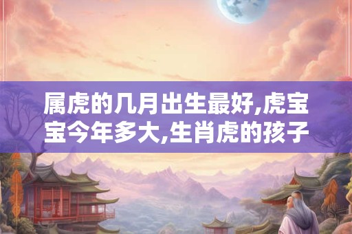 属虎的几月出生最好,虎宝宝今年多大,生肖虎的孩子今年几岁 属虎的几月出生最好,虎宝宝今年多大,生肖虎的孩子今年几岁