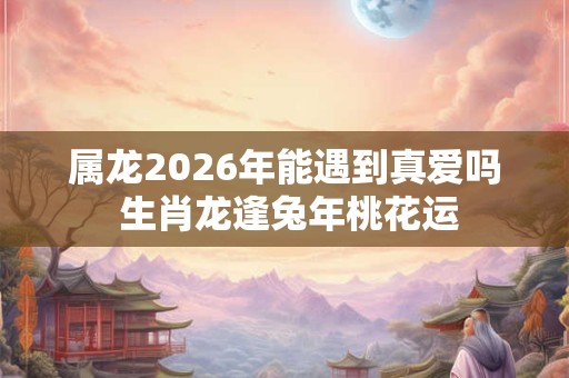 属龙2026年能遇到真爱吗 生肖龙逢兔年桃花运