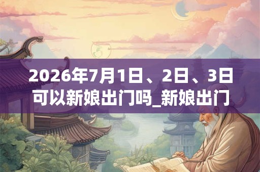 2026年7月1日、2日、3日可以新娘出门吗_新娘出门日子好吗 2026年7月1日、2日、3日可以新娘出门吗_新娘出门日子好吗