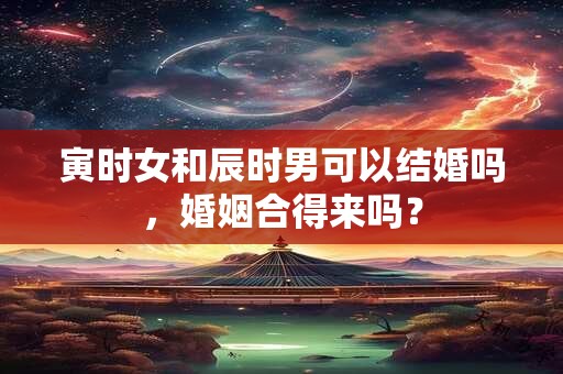 寅时女和辰时男可以结婚吗，婚姻合得来吗？