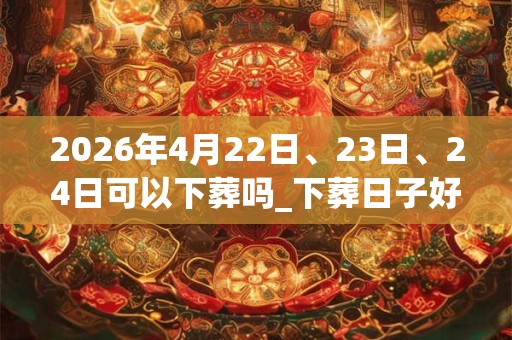 2026年4月22日、23日、24日可以下葬吗_下葬日子好吗