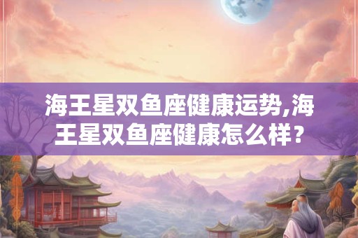 海王星双鱼座健康运势,海王星双鱼座健康怎么样？