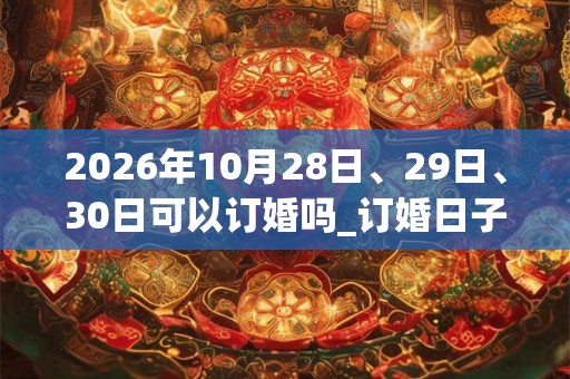 2026年10月28日、29日、30日可以订婚吗_订婚日子好吗