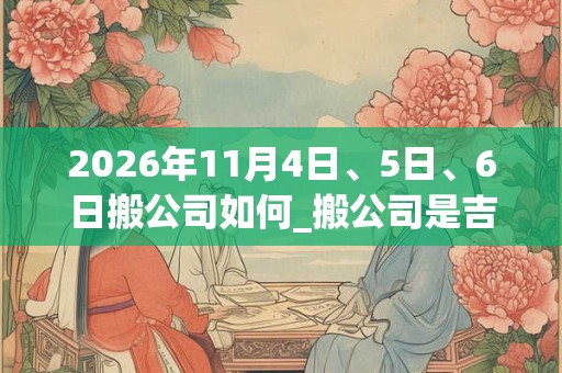 2026年11月4日、5日、6日搬公司如何_搬公司是吉日吗 2026年11月4日、5日、6日搬公司如何_搬公司是吉日吗