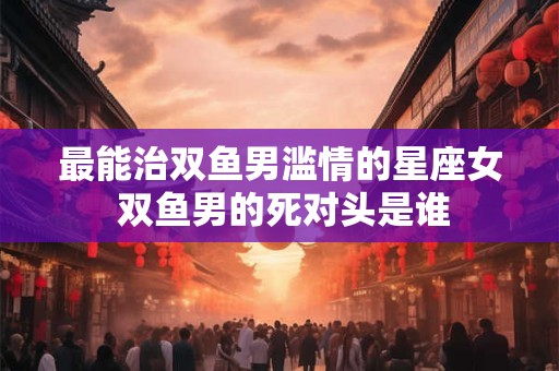 最能治双鱼男滥情的星座女 双鱼男的死对头是谁