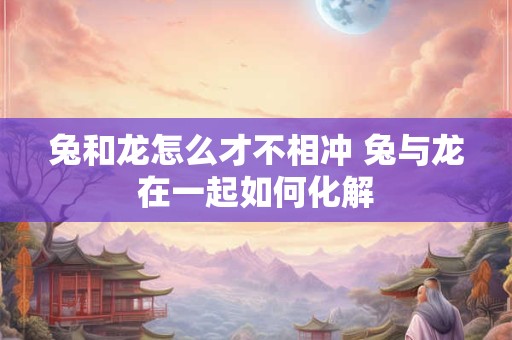 兔和龙怎么才不相冲 兔与龙在一起如何化解