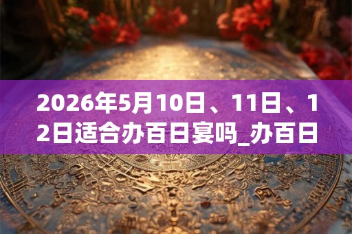2026年5月10日、11日、12日适合办百日宴吗_办百日宴吉利吗