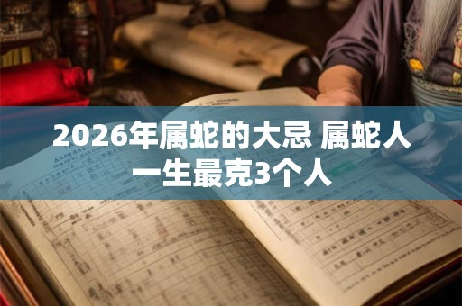 2026年属蛇的大忌 属蛇人一生最克3个人