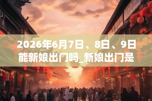 2026年6月7日、8日、9日能新娘出门吗_新娘出门是吉日吗