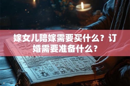 嫁女儿陪嫁需要买什么？订婚需要准备什么？