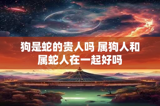 狗是蛇的贵人吗 属狗人和属蛇人在一起好吗