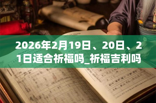 2026年2月19日、20日、21日适合祈福吗_祈福吉利吗 2026年2月19日、20日、21日适合祈福吗_祈福吉利吗