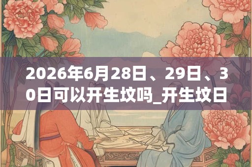 2026年6月28日、29日、30日可以开生坟吗_开生坟日子好吗