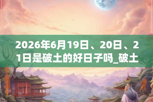 2026年6月19日、20日、21日是破土的好日子吗_破土可以吗