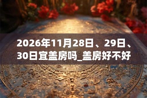 2026年11月28日、29日、30日宜盖房吗_盖房好不好