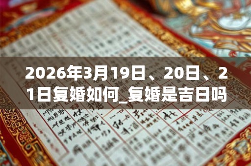 2026年3月19日、20日、21日复婚如何_复婚是吉日吗