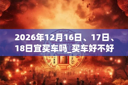 2026年12月16日、17日、18日宜买车吗_买车好不好 2026年12月16日、17日、18日宜买车吗_买车好不好