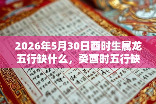 2026年5月30日酉时生属龙五行缺什么，癸酉时五行缺什么