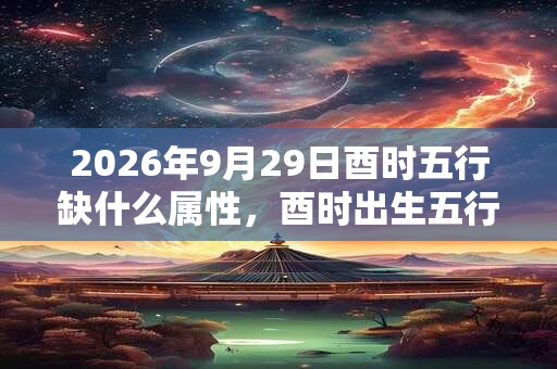 2026年9月29日酉时五行缺什么属性，酉时出生五行缺什么
