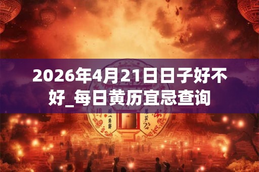 2026年4月21日日子好不好_每日黄历宜忌查询 2026年4月21日日子好不好_每日黄历宜忌查询