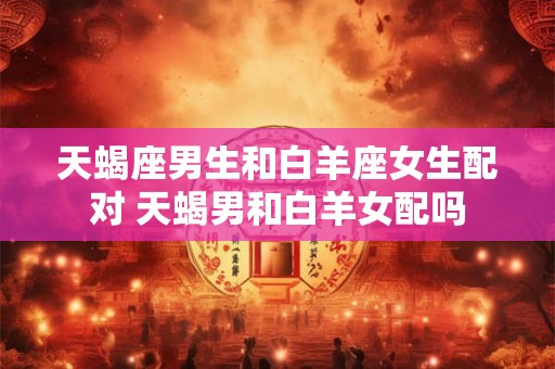 天蝎座男生和白羊座女生配对 天蝎男和白羊女配吗 天蝎座男生和白羊座女生配对 天蝎男和白羊女配吗