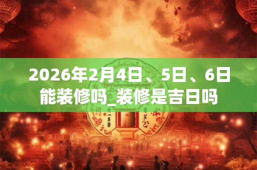 2026年2月4日、5日、6日能装修吗_装修是吉日吗