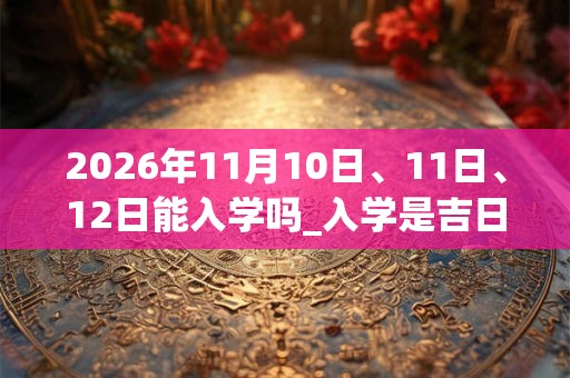 2026年11月10日、11日、12日能入学吗_入学是吉日吗