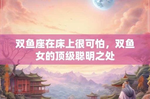 双鱼座在床上很可怕，双鱼女的顶级聪明之处