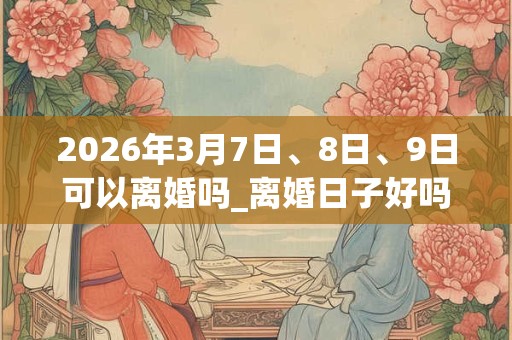 2026年3月7日、8日、9日可以离婚吗_离婚日子好吗