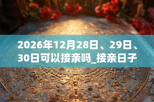 2026年12月28日、29日、30日可以接亲吗_接亲日子好吗