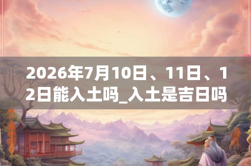 2026年7月10日、11日、12日能入土吗_入土是吉日吗