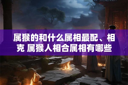 属猴的和什么属相最配、相克 属猴人相合属相有哪些 属猴的和什么属相最配、相克 属猴人相合属相有哪些