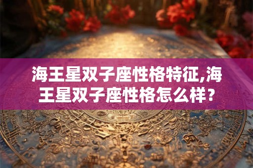 海王星双子座性格特征,海王星双子座性格怎么样？