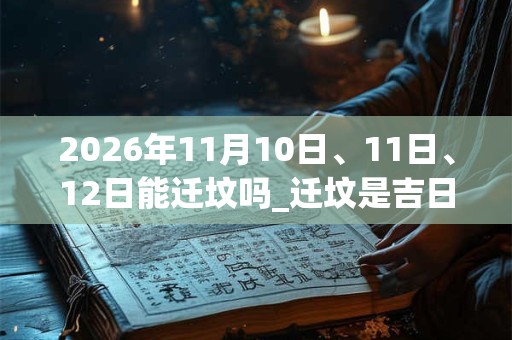 2026年11月10日、11日、12日能迁坟吗_迁坟是吉日吗 2026年11月10日、11日、12日能迁坟吗_迁坟是吉日吗