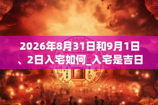 2026年8月31日和9月1日、2日入宅如何_入宅是吉日吗 2026年8月31日和9月1日、2日入宅如何_入宅是吉日吗