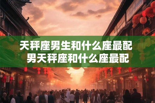 天秤座男生和什么座最配 男天秤座和什么座最配 天秤座男生和什么座最配 男天秤座和什么座最配