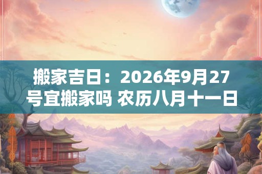 搬家吉日：2026年9月27号宜搬家吗 农历八月十一日子好吗