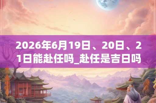 2026年6月19日、20日、21日能赴任吗_赴任是吉日吗