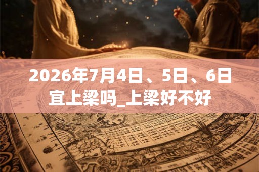 2026年7月4日、5日、6日宜上梁吗_上梁好不好
